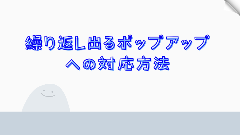 繰り返し出るポップアップへの対応方法