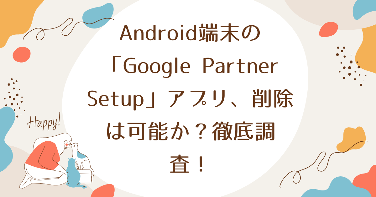 Android端末の「Google Partner Setup」アプリ、削除は可能か？徹底調査！