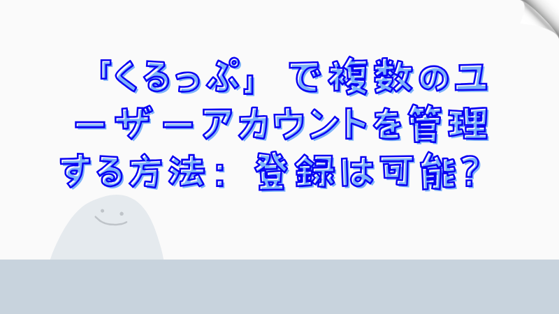 「くるっぷ」で複数のユーザーアカウントを管理する方法：登録は可能？