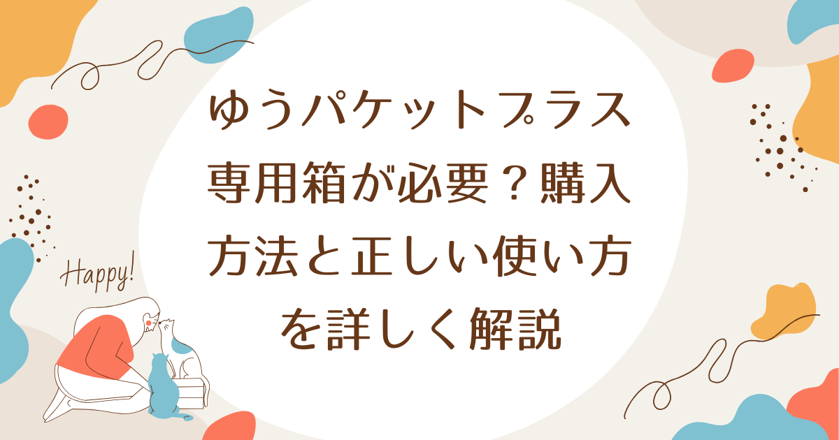 ゆうパケットプラス専用箱が必要？購入方法と正しい使い方を詳しく解説