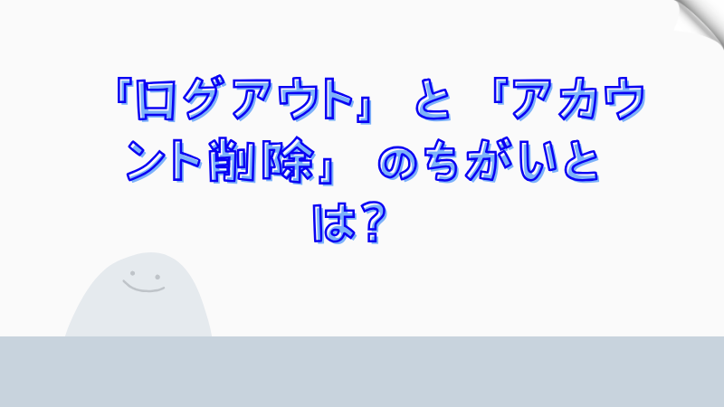「ログアウト」と「アカウント削除」のちがいとは？